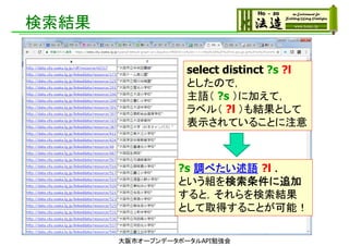 検索結果
大阪市オープンデータポータルAPI勉強会
select distinct ?s ?l
としたので，
主語（ ?s ）に加えて，
ラベル（ ?l ）も結果として
表示されていることに注意
?s 調べたい述語 ?l .
という組を検索条件に追加
すると，それらを検索結果
として取得することが可能！
 