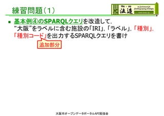 練習問題（１）
 基本例④のSPARQLクエリを改造して，
“大阪”をラベルに含む施設の「IRI」，「ラベル」，「種別」，
「種別コード」を出力するSPARQLクエリを書け
大阪市オープンデータポータルAPI勉強会
追加部分
 