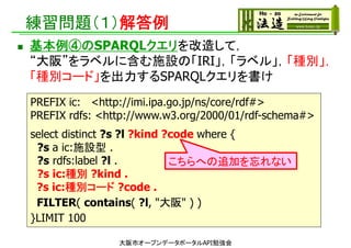練習問題（１）解答例
 基本例④のSPARQLクエリを改造して，
“大阪”をラベルに含む施設の「IRI」，「ラベル」，「種別」，
「種別コード」を出力するSPARQLクエリを書け
大阪市オープンデータポータルAPI勉強会
PREFIX ic: <http://imi.ipa.go.jp/ns/core/rdf#>
PREFIX rdfs: <http://www.w3.org/2000/01/rdf-schema#>
select distinct ?s ?l ?kind ?code where {
?s a ic:施設型 .
?s rdfs:label ?l .
?s ic:種別 ?kind .
?s ic:種別コード ?code .
FILTER( contains( ?l, "大阪" ) )
}LIMIT 100
こちらへの追加を忘れない
 