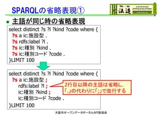 SPARQLの省略表現①
 主語が同じ時の省略表現
select distinct ?s ?l ?kind ?code where {
?s a ic:施設型 .
?s rdfs:label ?l .
?s ic:種別 ?kind .
?s ic:種別コード ?code .
}LIMIT 100
select distinct ?s ?l ?kind ?code where {
?s a ic:施設型 ;
rdfs:label ?l ;
ic:種別 ?kind ;
ic:種別コード ?code .
}LIMIT 100
大阪市オープンデータポータルAPI勉強会
2行目以降の主語は省略し，
「.」の代わりに「;」で改行する
 