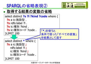 SPARQLの省略表現②
 取得する結果の変数の省略
select distinct ?s ?l ?kind ?code where {
?s a ic:施設型 .
?s rdfs:label ?l .
?s ic:種別 ?kind .
?s ic:種別コード ?code .
}LIMIT 100
select distinct * where {
?s a ic:施設型 ;
rdfs:label ?l ;
ic:種別 ?kind ;
ic:種別コード ?code .
}LIMIT 100
大阪市オープンデータポータルAPI勉強会
「*」を使うと，
条件で使った「すべての変数」
を結果として返す
 