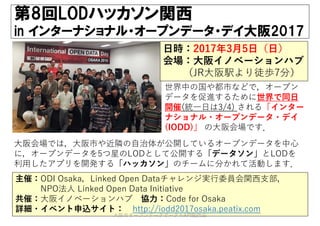 第8回LODハッカソン関西
in インターナショナル・オープンデータ・デイ大阪2017
主催：ODI Osaka，Linked Open Dataチャレンジ実⾏委員会関⻄⽀部，
NPO法⼈ Linked Open Data Initiative
共催：⼤阪イノベーションハブ 協⼒：Code for Osaka
詳細・イベント申込サイト： http://iodd2017osaka.peatix.com
⽇時：2017年3⽉5⽇（⽇）
会場：⼤阪イノベーションハブ
（JR⼤阪駅より徒歩7分）
世界中の国や都市などで，オープン
データを促進するために世界で同⽇
開催(統⼀⽇は3/4) される「インター
ナショナル・オープンデータ・デイ
(IODD)」 の⼤阪会場です．
⼤阪会場では，⼤阪市や近隣の⾃治体が公開しているオープンデータを中⼼
に，オープンデータを5つ星のLODとして公開する「データソン」とLODを
利⽤したアプリを開発する「ハッカソン」のチームに分かれて活動します．
⼤阪市オープンデータポータルAPI勉強会
 