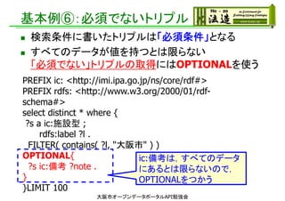基本例⑥：必須でないトリプル
 検索条件に書いたトリプルは「必須条件」となる
 すべてのデータが値を持つとは限らない
「必須でない」トリプルの取得にはOPTIONALを使う
大阪市オープンデータポータルAPI勉強会
PREFIX ic: <http://imi.ipa.go.jp/ns/core/rdf#>
PREFIX rdfs: <http://www.w3.org/2000/01/rdf-
schema#>
select distinct * where {
?s a ic:施設型 ;
rdfs:label ?l .
FILTER( contains( ?l, "大阪市" ) )
OPTIONAL{
?s ic:備考 ?note .
}
}LIMIT 100
ic:備考は，すべてのデータ
にあるとは限らないので，
OPTIONALをつかう
 