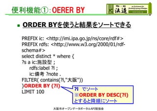 便利機能①：OERER BY
 ORDER BYを使うと結果をソートできる
大阪市オープンデータポータルAPI勉強会
PREFIX ic: <http://imi.ipa.go.jp/ns/core/rdf#>
PREFIX rdfs: <http://www.w3.org/2000/01/rdf-
schema#>
select distinct * where {
?s a ic:施設型 ;
rdfs:label ?l ;
ic:備考 ?note .
FILTER( contains(?l,"大阪"))
}ORDER BY (?l)
LIMIT 100
?l でソート
※ORDER BY DESC(?l)
とすると降順にソート
 