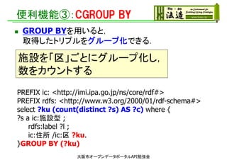 便利機能③：CGROUP BY
大阪市オープンデータポータルAPI勉強会
PREFIX ic: <http://imi.ipa.go.jp/ns/core/rdf#>
PREFIX rdfs: <http://www.w3.org/2000/01/rdf-schema#>
select ?ku (count(distinct ?s) AS ?c) where {
?s a ic:施設型 ;
rdfs:label ?l ;
ic:住所 /ic:区 ?ku.
}GROUP BY (?ku)
 GROUP BYを用いると，
取得したトリプルをグループ化できる．
施設を「区」ごとにグループ化し，
数をカウントする
 