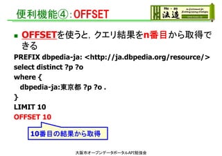 便利機能④：OFFSET
 OFFSETを使うと，クエリ結果をn番目から取得で
きる
PREFIX dbpedia-ja: <http://ja.dbpedia.org/resource/>
select distinct ?p ?o
where {
dbpedia-ja:東京都 ?p ?o .
}
LIMIT 10
OFFSET 10
10番目の結果から取得
大阪市オープンデータポータルAPI勉強会
 