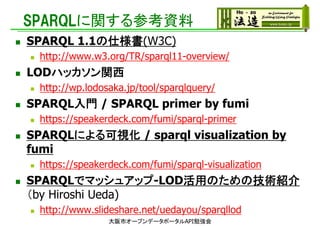 SPARQLに関する参考資料
 SPARQL 1.1の仕様書(W3C)
 http://www.w3.org/TR/sparql11-overview/
 LODハッカソン関西
 http://wp.lodosaka.jp/tool/sparqlquery/
 SPARQL入門 / SPARQL primer by fumi
 https://speakerdeck.com/fumi/sparql-primer
 SPARQLによる可視化 / sparql visualization by
fumi
 https://speakerdeck.com/fumi/sparql-visualization
 SPARQLでマッシュアップ-LOD活用のための技術紹介
（by Hiroshi Ueda)
 http://www.slideshare.net/uedayou/sparqllod
大阪市オープンデータポータルAPI勉強会
 