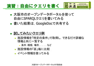 演習：自由にクエリを書く
 大阪市のオープンデータポータルを使って
自由にSPARQLクエリを書いてみる
 書いた結果は，GoogleDocで共有する
 試してみたいクエリ例
 施設情報を「特定の条件」で取得し，できるだけ詳細な
情報と共に一覧する
 条件：種類，場所，．．．．など
 施設情報の「区」毎に比較
 イベント情報を使ってみる
大阪市オープンデータポータルAPI勉強会
 