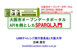 大阪市オープンデータポータル
APIを例としたSPARQL入門
LODチャレンジ実行委員会/大阪大学
古崎 晃司
kozaki@ei.sanken.osaka-u.ac.jp
大阪市オープンデータポータル
API（SPARQL）勉強会
2017/3/1＠大阪イノベーションハブ
 