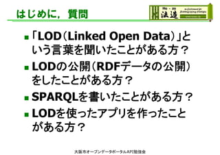 はじめに，質問
 「LOD（Linked Open Data）」と
いう言葉を聞いたことがある方？
 LODの公開（RDFデータの公開）
をしたことがある方？
 SPARQLを書いたことがある方？
 LODを使ったアプリを作ったこと
がある方？
大阪市オープンデータポータルAPI勉強会
 