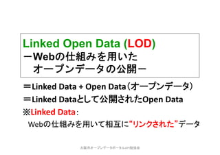 Linked Open Data (LOD)
－Webの仕組みを用いた
オープンデータの公開－
＝Linked Data + Open Data（オープンデータ）
＝Linked Dataとして公開されたOpen Data
※Linked Data：
Webの仕組みを用いて相互に“リンクされた”データ
大阪市オープンデータポータルAPI勉強会
 