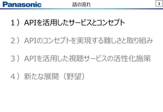 3話の流れ
１）APIを活用したサービスとコンセプト
２）APIのコンセプトを実現する難しさと取り組み
３）APIを活用した視聴サービスの活性化施策
４）新たな展開（野望）
 