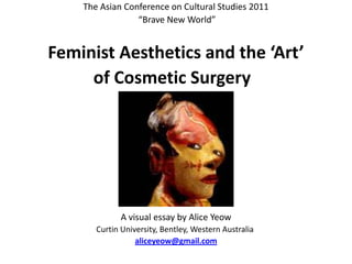 The Asian Conference on Cultural Studies 2011  “Brave New World”    Feminist Aesthetics and the ‘Art’  of Cosmetic Surgery     A visual essay by Alice Yeow Curtin University, Bentley, Western Australia  aliceyeow@gmail.com 