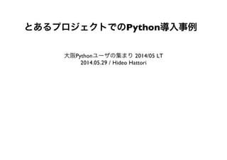 とあるプロジェクトでのPython導入事例
大阪Pythonユーザの集まり2014/05 LT
2014.05.29 / Hideo Hattori
 