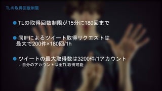 TLの取得回数制限 
TLの取得回数制限が15分に180回まで 
同IPによるツイート取得リクエストは 
最大で200件×180回/1h 
ツイートの最大取得数は3200件/1アカウント 
- 自分のアカウントは全TL取得可能 
 