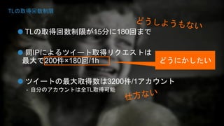 TLの取得回数制限 
TLの取得回数制限が15分に180回まで 
同IPによるツイート取得リクエストは 
最大で200件×180回/1h 
どうにかしたい 
ツイートの最大取得数は3200件/1アカウント 
- 自分のアカウントは全TL取得可能 
 