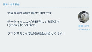 簡単に自己紹介 
修士1回の大学生です． 
データマイニングを研究してる関係で 
Pythonを使ってます． 
プログラミング系の勉強会は初めてです！ 
＠nemupm 
 