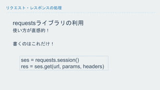 リクエスト・レスポンスの処理 
requestsライブラリの利用 
使い方が直感的！ 
書くのはこれだけ！ 
ses = requests.session() 
res = ses.get(url, params, headers) 
 