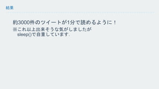結果 
約3000件のツイートが1分で読めるように！ 
※これ以上出来そうな気がしましたが 
sleep()で自重しています． 
 