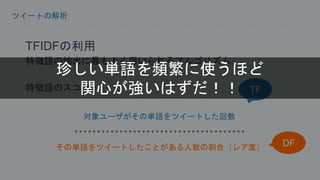 ツイートの解析 
TFIDFの利用 
特徴語の抽出に最もよく用いられるアルゴリズム 
特徴語のスコア： 
対象ユーザがその単語をツイートした回数 
TF 
その単語をツイートしたことがある人数の割合（レア度） 
DF 
珍しい単語を頻繁に使うほど 
関心が強いはずだ！！ 
 