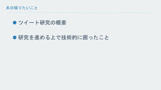 本日喋りたいこと 
ツイート研究の概要 
研究を進める上で技術的に困ったこと 
 