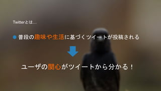 Twitterとは… 
普段の趣味や生活に基づくツイートが投稿される 
ユーザの関心がツイートから分かる！ 
 