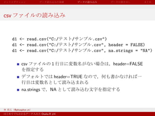csv


      d1 <- read.csv("C:/             /       .csv")
      d1 <- read.csv("C:/             /       .csv", header = FALSE)
      d1 <- read.csv("C:/             /       .csv", na.strings = "NA")

           csv                 1                      header=FALSE

                                header=TRUE

           na.strings         NA



      @phosphor m
                        Osaka.R #4
 
