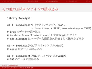 library(foreign)

d1 <- read.spss("C:/     /        .sav",
                to.data.frame = TRUE, use.missings = TRUE)
# SPSS
# to.data.frame data.frame
# use.missings

d1 <- read.dta("C:/        /       .dta")
# stata

d1 <- read.xport("C:/          /    .stx")
# SAS

@phosphor m
              Osaka.R #4
 