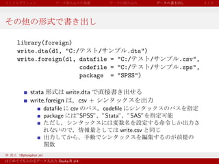 library(foreign)
write.dta(d1, "C:/      /        .dta")
write.foreign(d1, datafile = "C:/       /          .csv",
                   codefile = "C:/      /          .sps",
                   package = "SPSS")

     stata         write.dta
     write.foreign      csv +
              dataﬁle    csv      codeﬁle
              package      ”SPSS” ”Stata” ”SAS”

                                       write.csv



@phosphor m
                   Osaka.R #4
 
