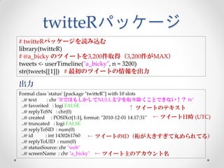 twitteRパッケージ
# twitteRパッケージを読み込む
library(twitteR)
# @a_bicky のツイートを3,200件取得（3,200件がMAX）
tweets <- userTimeline("a_bicky", n = 3200)
str(tweets[[1]]) # 最初のツイートの情報を出力

出力
Formal class 'status' [package "twitteR"] with 10 slots
 ..@ text     : chr "RではもしかしてNULL文字を取り除くことできない！？ #r"
 ..@ favorited : logi FALSE                         ↑ ツイートのテキスト
 ..@ replyToSN : chr(0)
 ..@ created : POSIXct[1:1], format: "2010-12-01 14:17:31" ← ツイート日時 (UTC)
 ..@ truncated : logi FALSE
 ..@ replyToSID : num(0)
 ..@ id      : int 1430261760    ← ツイートのID（桁が大きすぎて丸められてる）
 ..@ replyToUID : num(0)
 ..@ statusSource: chr "web"
 ..@ screenName : chr "a_bicky" ← ツイート主のアカウント名
 