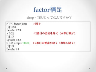 factor補足
           drop = TRUE ってなんですか？
> (f <- factor(1:3)) # 因子
[1] 1 2 3
Levels: 1 2 3
> f[-2]              # 2番目の要素を除く（水準は残す）
[1] 1 3
Levels: 1 2 3
> f[-2, drop = TRUE] # 2番目の要素を除く（水準も除く）
[1] 1 3
Levels: 1 3
 