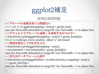 ggplot2補足
                           深刻な環境問題
> # グローバル変数を使うと問題ない
> x <- c(1, 2, 1); ggplot(mapping = aes(x)) + geom_bar()
stat_bin: binwidth defaulted to range/30. Use 'binwidth = x' to adjust this.
> # デフォルトでグローバル変数 y を参照するのでエラー
> (function(y) print(ggplot(mapping = aes(y)) + geom_bar()))(x)
Error in eval(expr, envir, enclos) : object 'y' not found
> # 環境を指定してやれば大丈夫
> (function(y) print(ggplot(mapping = aes(y),
+ environment = environment()) + geom_bar()))(x)
stat_bin: binwidth defaulted to range/30. Use 'binwidth = x' to adjust this.
> # またはデータフレームも渡す
> (function(y) print(ggplot(data = as.data.frame(y), mapping = aes(y))
+ + geom_bar()))(x)
stat_bin: binwidth defaulted to range/30. Use 'binwidth = x' to adjust this.
 
