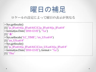 曜日の補足
      ロケールの設定によって曜日の表示が異なる

> Sys.getlocale()
[1] "ja_JP.utf-8/ja_JP.utf-8/C/C/ja_JP.utf-8/ja_JP.utf-8"
> format(as.Date("2010-12-02"), "%a")
[1] "木"
> Sys.setlocale("LC_TIME", "en_US.utf-8")
[1] "en_US.utf-8"
> Sys.getlocale()
[1] "ja_JP.utf-8/ja_JP.utf-8/C/C/en_US.utf-8/ja_JP.utf-8"
> format(as.Date("2010-12-02"), format = "%a")
[1] "Thu"
 