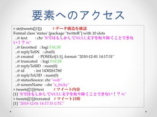 要素へのアクセス
> str(tweets[[1]])      # データ構造を確認
Formal class 'status' [package "twitteR"] with 10 slots
 ..@ text     : chr "RではもしかしてNULL文字を取り除くことできな
い！？ #r"
 ..@ favorited : logi FALSE
 ..@ replyToSN : chr(0)
 ..@ created : POSIXct[1:1], format: "2010-12-01 14:17:31"
 ..@ truncated : logi FALSE
 ..@ replyToSID : num(0)
 ..@ id      : int 1430261760
 ..@ replyToUID : num(0)
 ..@ statusSource: chr "web"
 ..@ screenName : chr "a_bicky"
> tweets[[1]]@text       # ツイート内容
[1] "RではもしかしてNULL文字を取り除くことできない！？ #r"
> tweets[[1]]@created # ツイート日時
[1] "2010-12-01 14:17:31 UTC"
 