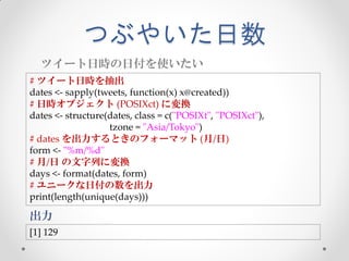 つぶやいた日数
  ツイート日時の日付を使いたい
# ツイート日時を抽出
dates <- sapply(tweets, function(x) x@created))
# 日時オブジェクト (POSIXct) に変換
dates <- structure(dates, class = c("POSIXt", "POSIXct"),
                   tzone = "Asia/Tokyo")
# dates を出力するときのフォーマット (月/日)
form <- "%m/%d"
# 月/日 の文字列に変換
days <- format(dates, form)
# ユニークな日付の数を出力
print(length(unique(days)))

出力
[1] 129
 
