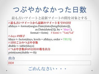 つぶやかなかった日数
  最も古いツイートと最新ツイートの間を対象とする
# 最も古いツイートから最新のツイートまでの日付
alldays <- format(seq(as.Date(dates[length(dates)]),
                        as.Date(dates[1]), by = "days"),
                   format = form) # form <- "%m/%d"
# days の因子
fdays <- factor(days, levels = alldays, order = TRUE)
# 日付ごとのつぶやき数
dtable <- table(fdays)
# つぶやき数が0の日付の数を出力
print(sum(dtable == 0))

出力
[1] 0

                ごめんなさい・・・
 