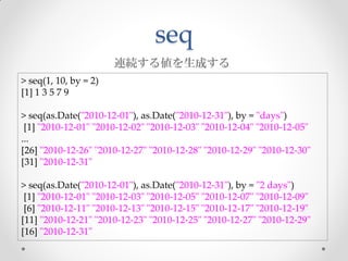seq
                       連続する値を生成する
> seq(1, 10, by = 2)
[1] 1 3 5 7 9

> seq(as.Date("2010-12-01"), as.Date("2010-12-31"), by = "days")
 [1] "2010-12-01" "2010-12-02" "2010-12-03" "2010-12-04" "2010-12-05"
...
[26] "2010-12-26" "2010-12-27" "2010-12-28" "2010-12-29" "2010-12-30"
[31] "2010-12-31"

> seq(as.Date("2010-12-01"), as.Date("2010-12-31"), by = "2 days")
 [1] "2010-12-01" "2010-12-03" "2010-12-05" "2010-12-07" "2010-12-09"
 [6] "2010-12-11" "2010-12-13" "2010-12-15" "2010-12-17" "2010-12-19"
[11] "2010-12-21" "2010-12-23" "2010-12-25" "2010-12-27" "2010-12-29"
[16] "2010-12-31"
 