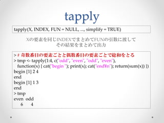 tapply
tapply(X, INDEX, FUN = NULL, ..., simplify = TRUE)

      Xの要素を同じINDEXでまとめてFUNの引数に渡して
             その結果をまとめて出力

> # 奇数番目の要素ごとと偶数番目の要素ごとで総和をとる
> tmp <- tapply(1:4, c("odd", "even", "odd", "even"),
  function(x) { cat("begin "); print(x); cat("end¥n"); return(sum(x)) })
begin [1] 2 4
end
begin [1] 1 3
end
> tmp
even odd
    6    4
 