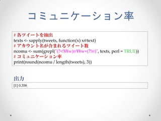 コミュニケーション率
# 各ツイートを抽出
texts <- sapply(tweets, function(x) x@text)
# アカウント名が含まれるツイート数
ncomu <- sum(grepl("(?<!¥¥w)@¥¥w+(?!@)", texts, perl = TRUE))
# コミュニケーション率
print(round(ncomu / length(tweets), 3))


出力
[1] 0.358
 