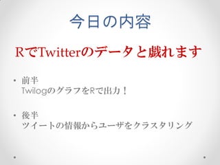 今日の内容
RでTwitterのデータと戯れます
• 前半
  TwilogのグラフをRで出力！

• 後半
  ツイートの情報からユーザをクラスタリング
 