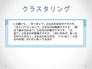 クラスタリング
Cと聞いて、「カーボン？」となるのが化学クラスタ。
「キャパ？クーロン？」となるのが物理クラスタ。「積
分？組み合わせ？」となるのが数学クラスタ。「言
語？」となるのが情報クラスタ。「おいやめろ、取った
だけマシだろ！」となるのが大学生。「いいね！」とな
るのが男。だいたいあってるはず
 