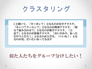 クラスタリング
Cと聞いて、「カーボン？」となるのが化学クラスタ。
「キャパ？クーロン？」となるのが物理クラスタ。「積
分？組み合わせ？」となるのが数学クラスタ。「言
語？」となるのが情報クラスタ。「おいやめろ、取った
だけマシだろ！」となるのが大学生。「いいね！」とな
るのが男。だいたいあってるはず




似た人たちをグループ分けしたい！
 