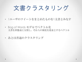 文書クラスタリング
• 1ユーザのツイートをまとめたものを1文書とみなす

• Bag of Words モデルでベクトル化
 文書を形態素に分割し，それらの頻度を要素とするベクトル


• あとは普通のクラスタリング
 