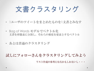 文書クラスタリング
• 1ユーザのツイートをまとめたものを1文書とみなす

• Bag of Words モデルでベクトル化
 文書を形態素に分割し，それらの頻度を要素とするベクトル


• あとは普通のクラスタリング


試しにフォローさんをクラスタリングしてみよう
             リスト作成の参考になるかもしれないし・・・
 