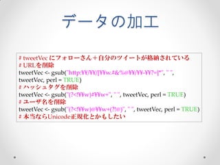 データの加工
# tweetVec にフォローさん＋自分のツイートが格納されている
# URLを削除
tweetVec <- gsub("http:¥¥/¥¥/[¥¥w.#&%@¥¥/¥¥-¥¥?=]*", " ",
tweetVec, perl = TRUE)
# ハッシュタグを削除
tweetVec <- gsub("(?<!¥¥w)#¥¥w+", " ", tweetVec, perl = TRUE)
# ユーザ名を削除
tweetVec <- gsub("(?<!¥¥w)@¥¥w+(?!@)", " ", tweetVec, perl = TRUE)
# 本当ならUnicode正規化とかもしたい
 