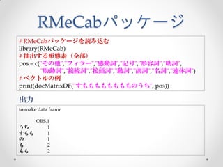 RMeCabパッケージ
# RMeCabパッケージを読み込む
library(RMeCab)
# 抽出する形態素（全部）
pos = c("その他","フィラー","感動詞","記号","形容詞","助詞",
        "助動詞","接続詞","接頭詞","動詞","副詞","名詞","連体詞")
# ベクトルの例
print(docMatrixDF("すもももももももものうち", pos))

出力
to make data frame

    OBS.1
うち      1
すもも     1
の       1
も       2
もも      2
 