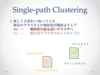 Single-path Clustering
2. 新しく文書を1つ取ってくる
   既存のクラスタとの類似度が閾値より上？
   Yes → 類似度の最も高いクラスタへ
   No →  新たなクラスタのセントロイドに


                      セントロイド


     セントロイド


                   グリーンクラスタ

        オレンジクラスタ
 