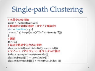 Single-path Clustering
# 名前やIDを格納
users <- names(tweetVec)
# 類似度計算用の関数（コサイン類似度）
sim <- function(x, y) {
  sum(x * y) / (sqrt(sum(x^2)) * sqrt(sum(y^2)))
}
# 閾値
th <- 0.1
# 結果を格納するための変数
clusters <- list(centroid = list(), user = list())
# ツイート（アカウント）をランダムに抽出
index <- sample(1:ncol(tweetMat))
clusters$user[[1]] <- users[index[1]]
clusters$centroids[[1]] <- tweetMat[,index[1]]
 
