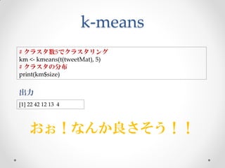k-means
# クラスタ数5でクラスタリング
km <- kmeans(t(tweetMat), 5)
# クラスタの分布
print(km$size)

出力
[1] 22 42 12 13 4



    おぉ！なんか良さそう！！
 