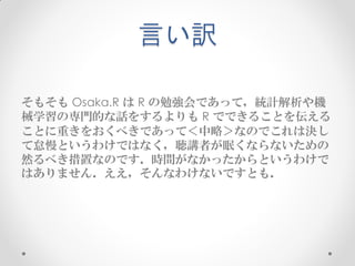 言い訳

そもそも Osaka.R は R の勉強会であって，統計解析や機
械学習の専門的な話をするよりも R でできることを伝える
ことに重きをおくべきであって＜中略＞なのでこれは決し
て怠慢というわけではなく，聴講者が眠くならないための
然るべき措置なのです．時間がなかったからというわけで
はありません．ええ，そんなわけないですとも．
 